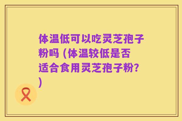 体温低可以吃灵芝孢子粉吗 (体温较低是否适合食用灵芝孢子粉？)