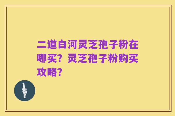 二道白河灵芝孢子粉在哪买？灵芝孢子粉购买攻略？