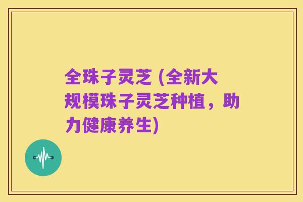 全珠子灵芝 (全新大规模珠子灵芝种植,助力健康养生)
