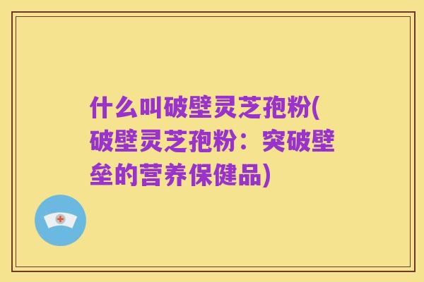 什么叫破壁灵芝孢粉(破壁灵芝孢粉:突破壁垒的营养保健品)