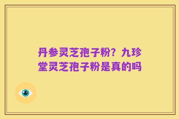 丹参灵芝孢子粉?九珍堂灵芝孢子粉是真的吗