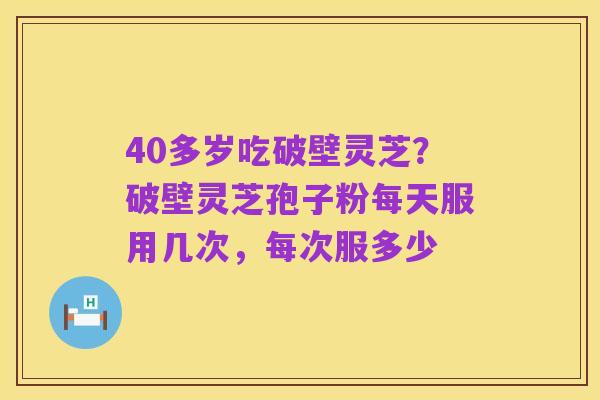40多岁吃破壁灵芝?破壁灵芝孢子粉每天服用几次,每次服多少