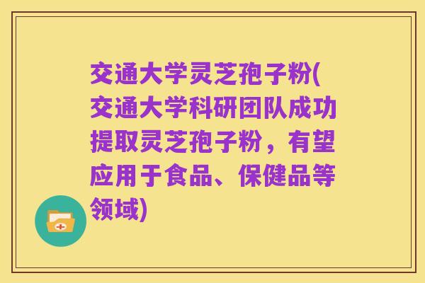 交通大学灵芝孢子粉(交通大学科研团队成功提取灵芝孢子粉,有望应用于食品、保健品等领域)