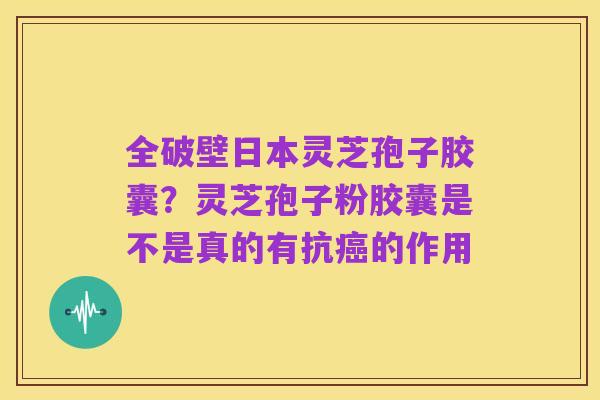 全破壁日本灵芝孢子胶囊？灵芝孢子粉胶囊是不是真的有抗癌的作用