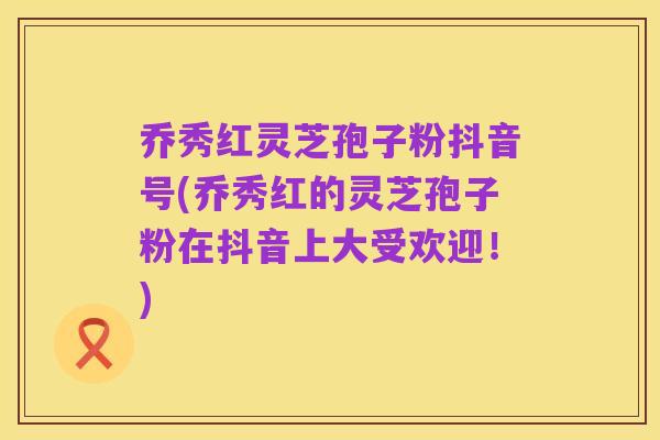 乔秀红灵芝孢子粉抖音号(乔秀红的灵芝孢子粉在抖音上大受欢迎！)