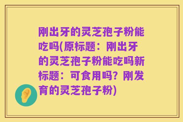 刚出牙的灵芝孢子粉能吃吗(原标题：刚出牙的灵芝孢子粉能吃吗新标题：可食用吗？刚发育的灵芝孢子粉)