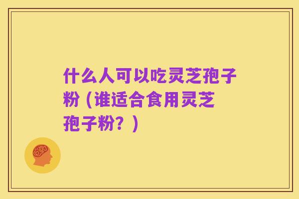 什么人可以吃灵芝孢子粉 (谁适合食用灵芝孢子粉?)