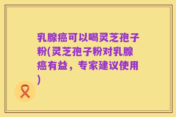 乳腺癌可以喝灵芝孢子粉(灵芝孢子粉对乳腺癌有益,专家建议使用)