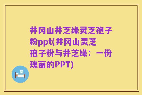 井冈山井芝缘灵芝孢子粉ppt(井冈山灵芝孢子粉与井芝缘:一份瑰丽的PPT)