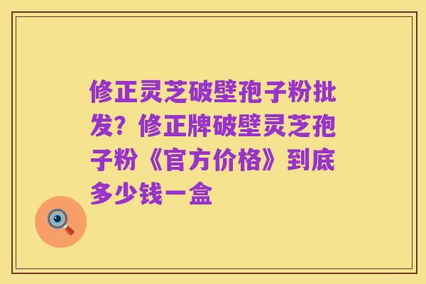 修正灵芝破壁孢子粉批发?修正牌破壁灵芝孢子粉《官方价格》到底多少钱一盒