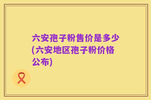 六安孢子粉售价是多少(六安地区孢子粉价格公布)