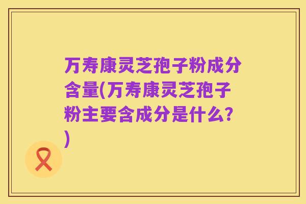 万寿康灵芝孢子粉成分含量(万寿康灵芝孢子粉主要含成分是什么?)