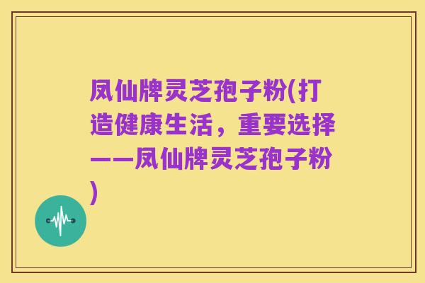 凤仙牌灵芝孢子粉(打造健康生活，重要选择——凤仙牌灵芝孢子粉)