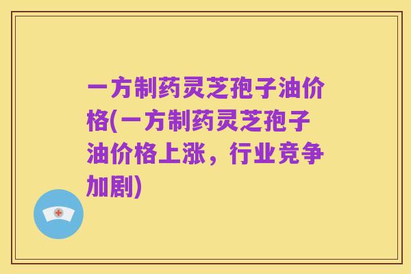一方制药灵芝孢子油价格(一方制药灵芝孢子油价格上涨，行业竞争加剧)