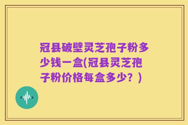 冠县破壁灵芝孢子粉多少钱一盒(冠县灵芝孢子粉价格每盒多少？)