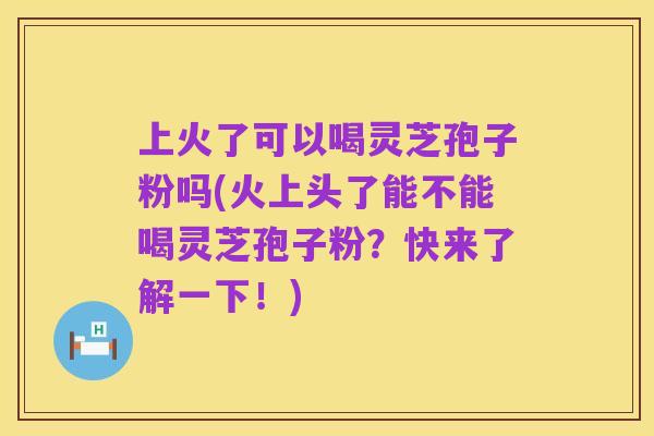 上火了可以喝灵芝孢子粉吗(火上头了能不能喝灵芝孢子粉?快来了解一下!)
