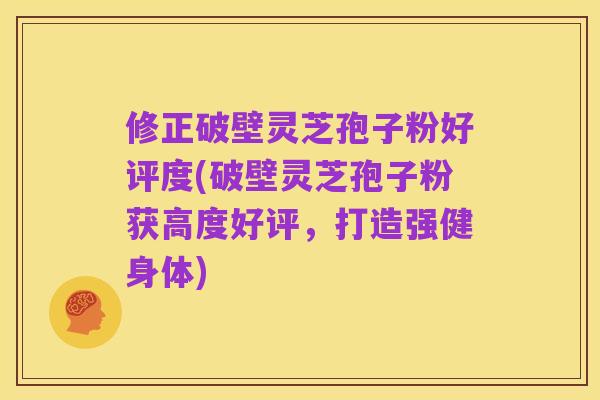 修正破壁灵芝孢子粉好评度(破壁灵芝孢子粉获高度好评，打造强健身体)