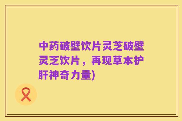 中药破壁饮片灵芝破壁灵芝饮片,再现草本护肝神奇力量)