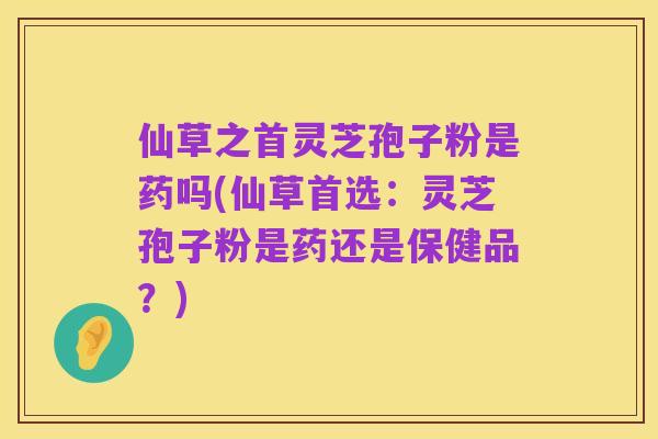仙草之首灵芝孢子粉是药吗(仙草首选:灵芝孢子粉是药还是保健品?)
