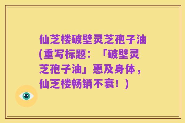 仙芝楼破壁灵芝孢子油(重写标题:「破壁灵芝孢子油」惠及身体,仙芝楼畅销不衰!)