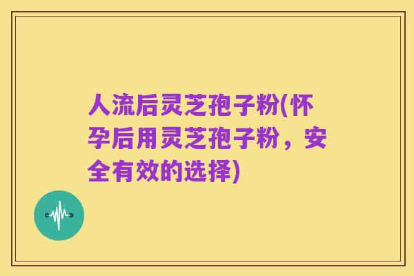 人流后灵芝孢子粉(怀孕后用灵芝孢子粉,安全有效的选择)