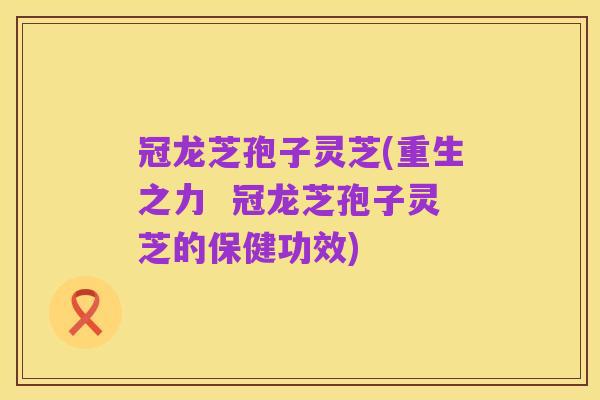 冠龙芝孢子灵芝(重生之力 冠龙芝孢子灵芝的保健功效)