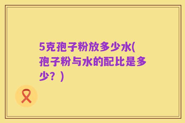 5克孢子粉放多少水(孢子粉与水的配比是多少？)