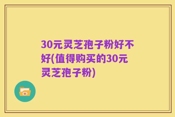 30元灵芝孢子粉好不好(值得购买的30元灵芝孢子粉)