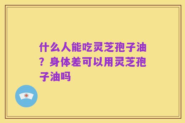 什么人能吃灵芝孢子油？身体差可以用灵芝孢子油吗