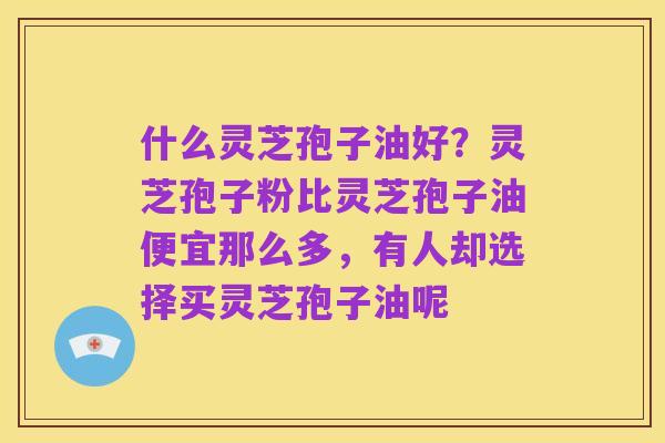 什么灵芝孢子油好？灵芝孢子粉比灵芝孢子油便宜那么多，有人却选择买灵芝孢子油呢