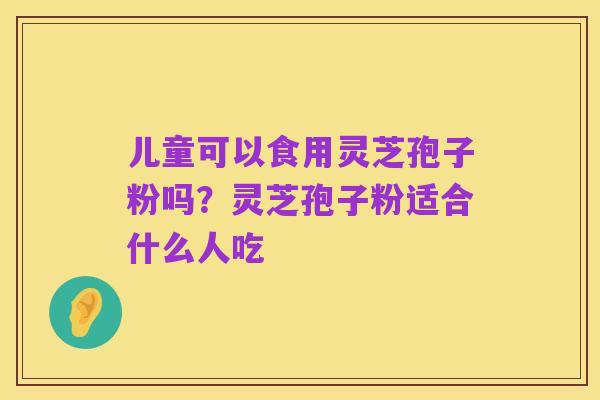儿童可以食用灵芝孢子粉吗？灵芝孢子粉适合什么人吃