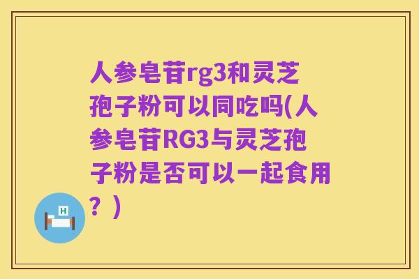 人参皂苷rg3和灵芝孢子粉可以同吃吗(人参皂苷RG3与灵芝孢子粉是否可以一起食用？)