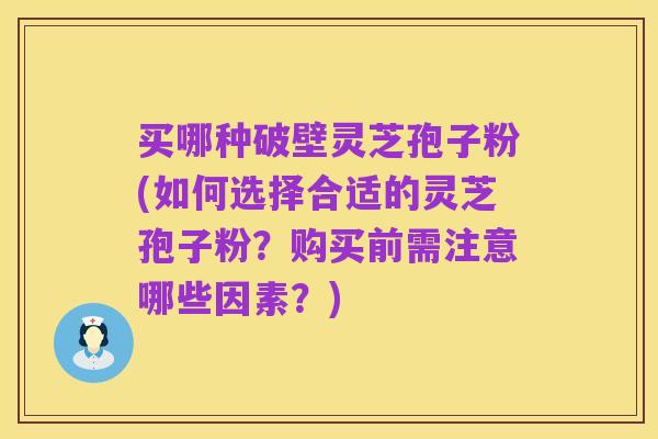 买哪种破壁灵芝孢子粉(如何选择合适的灵芝孢子粉?购买前需注意哪些因素?)
