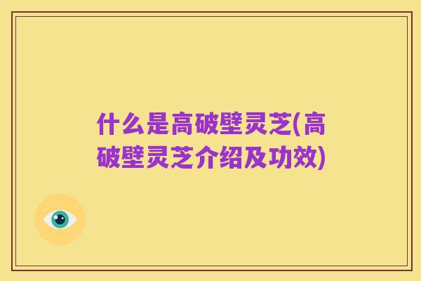 什么是高破壁灵芝(高破壁灵芝介绍及功效)
