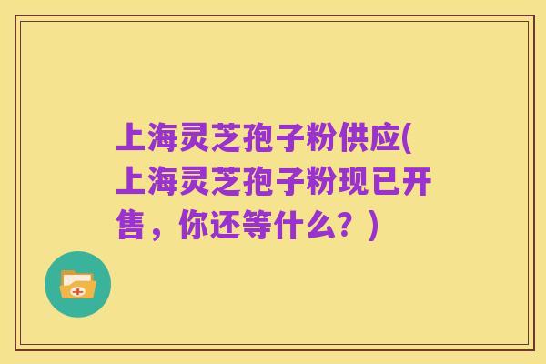 上海灵芝孢子粉供应(上海灵芝孢子粉现已开售，你还等什么？)