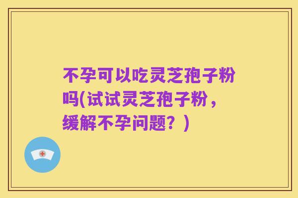 不孕可以吃灵芝孢子粉吗(试试灵芝孢子粉，缓解不孕问题？)