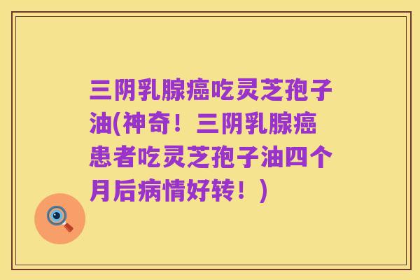 三阴乳腺癌吃灵芝孢子油(神奇！三阴乳腺癌患者吃灵芝孢子油四个月后病情好转！)