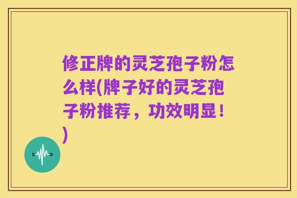 修正牌的灵芝孢子粉怎么样(牌子好的灵芝孢子粉推荐,功效明显!)