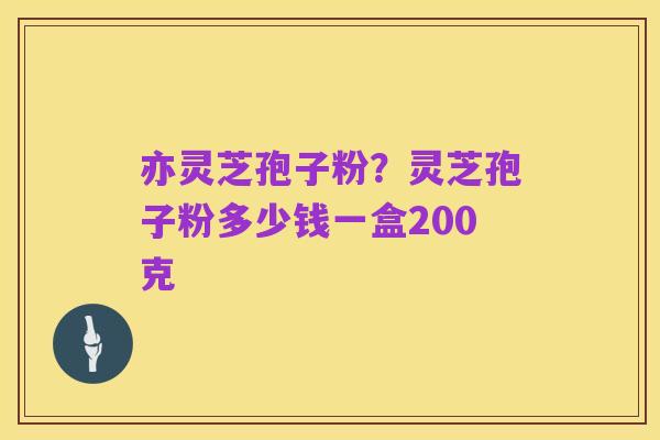 亦灵芝孢子粉?灵芝孢子粉多少钱一盒200克