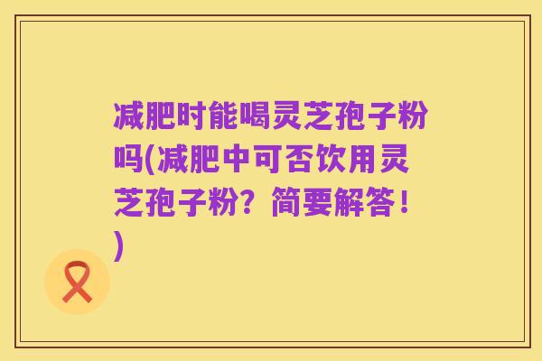 减肥时能喝灵芝孢子粉吗(减肥中可否饮用灵芝孢子粉？简要解答！)