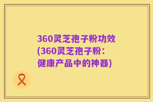 360灵芝孢子粉功效(360灵芝孢子粉:健康产品中的神器)