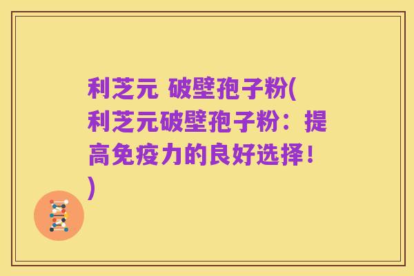 利芝元 破壁孢子粉(利芝元破壁孢子粉:提高免疫力的良好选择!)