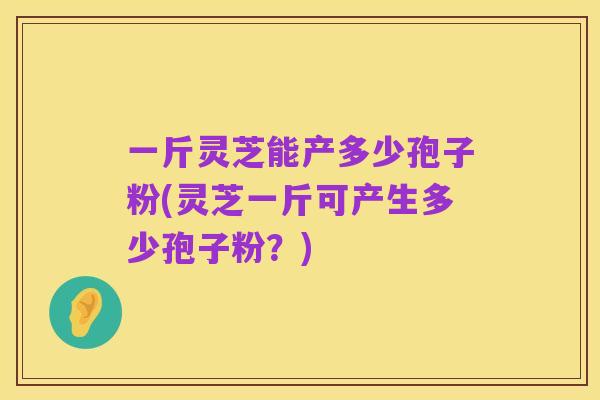一斤灵芝能产多少孢子粉(灵芝一斤可产生多少孢子粉？)