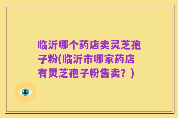 临沂哪个药店卖灵芝孢子粉(临沂市哪家药店有灵芝孢子粉售卖？)