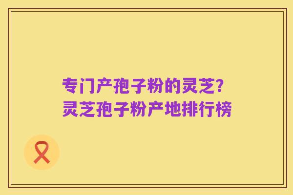 专门产孢子粉的灵芝?灵芝孢子粉产地排行榜