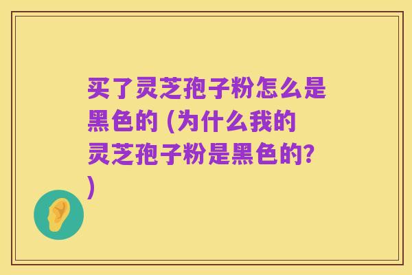 买了灵芝孢子粉怎么是黑色的 (为什么我的灵芝孢子粉是黑色的?)