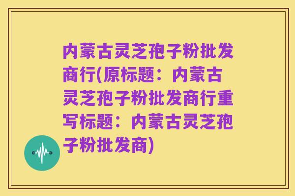 内蒙古灵芝孢子粉批发商行(原标题:内蒙古灵芝孢子粉批发商行重写标题:内蒙古灵芝孢子粉批发商)