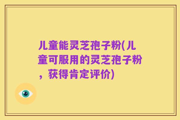 儿童能灵芝孢子粉(儿童可服用的灵芝孢子粉,获得肯定评价)