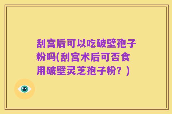 刮宫后可以吃破壁孢子粉吗(刮宫术后可否食用破壁灵芝孢子粉?)