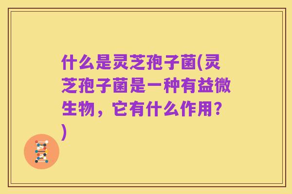 什么是灵芝孢子菌(灵芝孢子菌是一种有益微生物，它有什么作用？)